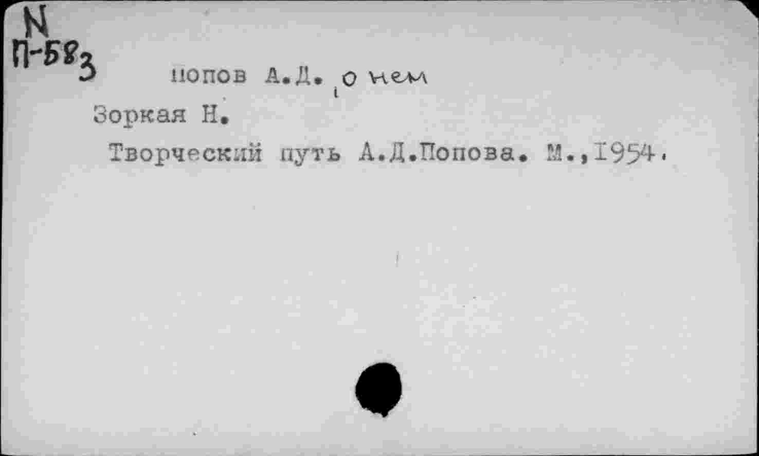 ﻿N
П-5?3
попов А.Д. о view
Зоркая Н.
Творческий путь А.Д.Попова. М.,1954.